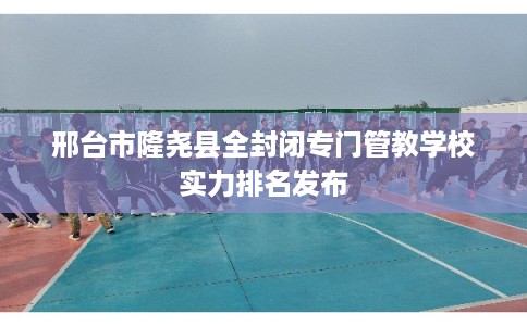 邢台市隆尧县全封闭专门管教学校实力排名发布