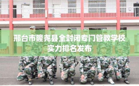 邢台市隆尧县全封闭专门管教学校实力排名发布