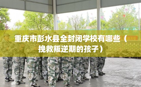重庆市彭水县全封闭学校有哪些（挽救叛逆期的孩子）