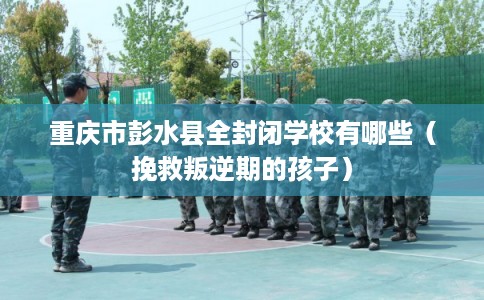 重庆市彭水县全封闭学校有哪些（挽救叛逆期的孩子）