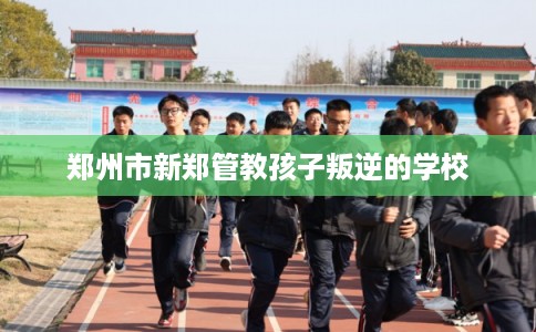郑州市新郑管教孩子叛逆的学校
