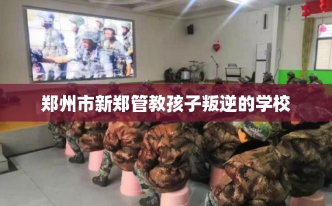 郑州市新郑管教孩子叛逆的学校