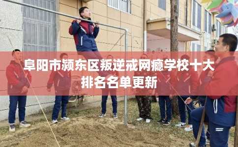 阜阳市颍东区叛逆戒网瘾学校十大排名名单更新