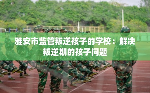 雅安市监管叛逆孩子的学校：解决叛逆期的孩子问题