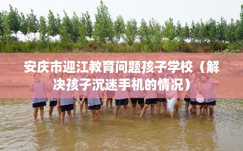 安庆市迎江教育问题孩子学校（解决孩子沉迷手机的情况）