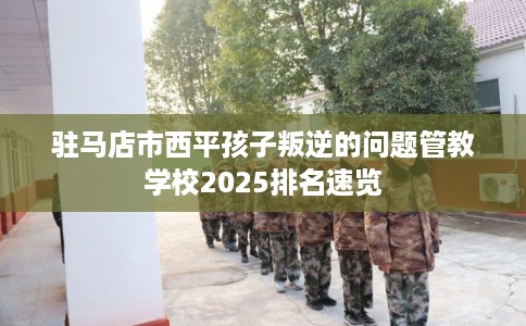 驻马店市西平孩子叛逆的问题管教学校2025排名速览
