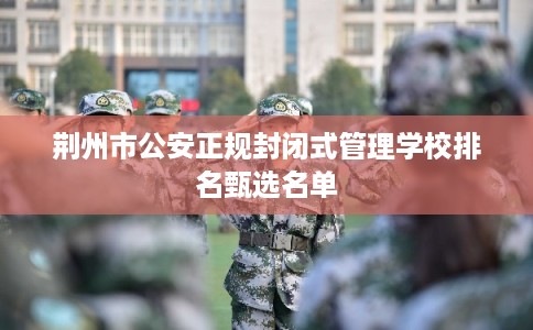 荆州市公安正规封闭式管理学校排名甄选名单