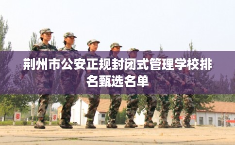 荆州市公安正规封闭式管理学校排名甄选名单
