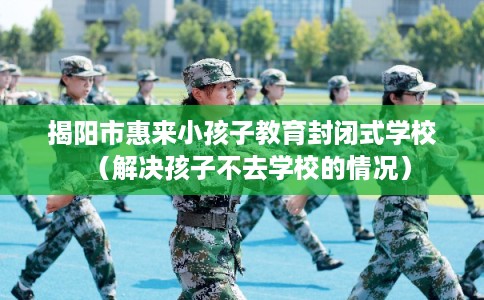 揭阳市惠来小孩子教育封闭式学校（解决孩子不去学校的情况）