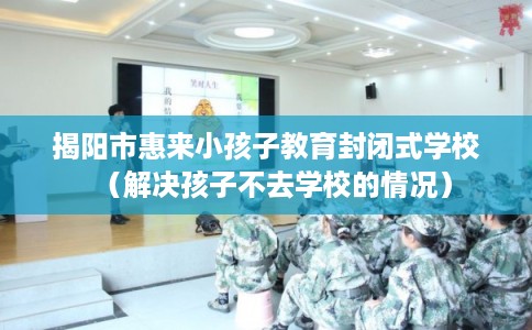 揭阳市惠来小孩子教育封闭式学校（解决孩子不去学校的情况）