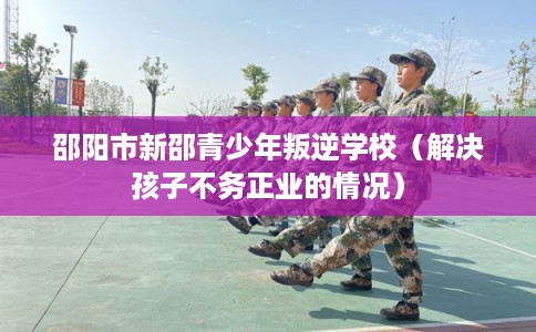 邵阳市新邵青少年叛逆学校（解决孩子不务正业的情况）