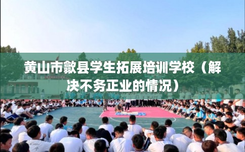 黄山市歙县学生拓展培训学校（解决不务正业的情况）
