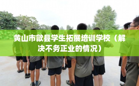 黄山市歙县学生拓展培训学校（解决不务正业的情况）