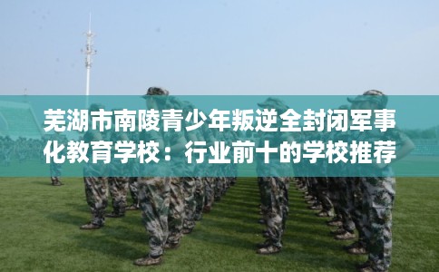 芜湖市南陵青少年叛逆全封闭军事化教育学校：行业前十的学校推荐
