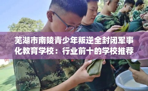 芜湖市南陵青少年叛逆全封闭军事化教育学校：行业前十的学校推荐