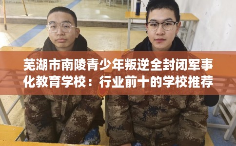 芜湖市南陵青少年叛逆全封闭军事化教育学校：行业前十的学校推荐