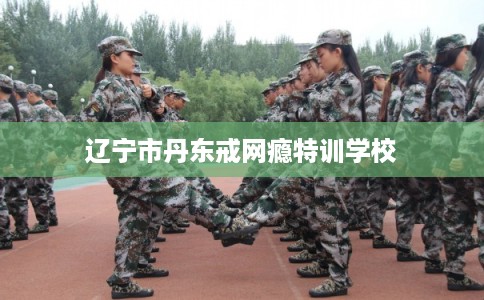 辽宁市丹东戒网瘾特训学校