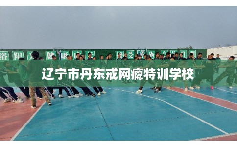 辽宁市丹东戒网瘾特训学校