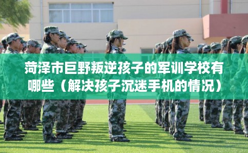 菏泽市巨野叛逆孩子的军训学校有哪些（解决孩子沉迷手机的情况）