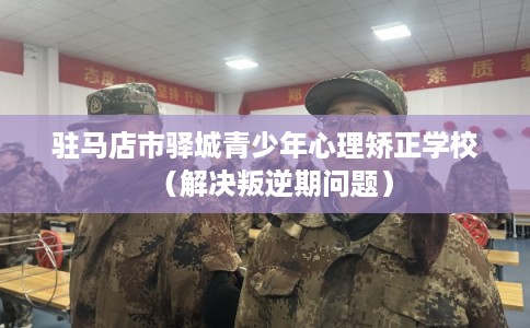 驻马店市驿城青少年心理矫正学校（解决叛逆期问题）
