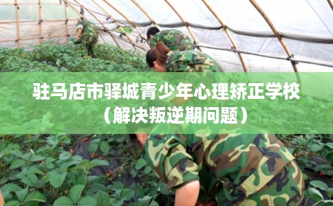 驻马店市驿城青少年心理矫正学校（解决叛逆期问题）