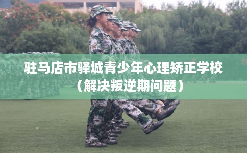 驻马店市驿城青少年心理矫正学校（解决叛逆期问题）
