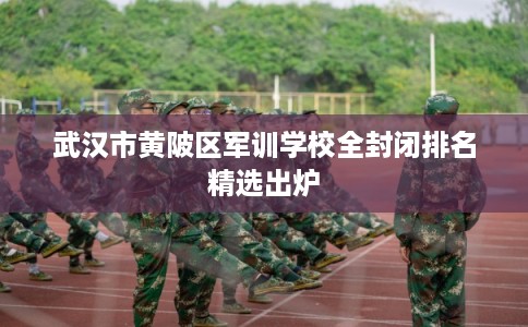 武汉市黄陂区军训学校全封闭排名精选出炉