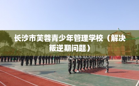 长沙市芙蓉青少年管理学校（解决叛逆期问题）