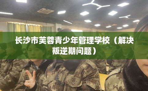 长沙市芙蓉青少年管理学校（解决叛逆期问题）