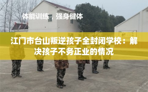江门市台山叛逆孩子全封闭学校：解决孩子不务正业的情况