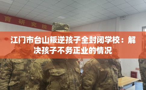 江门市台山叛逆孩子全封闭学校：解决孩子不务正业的情况