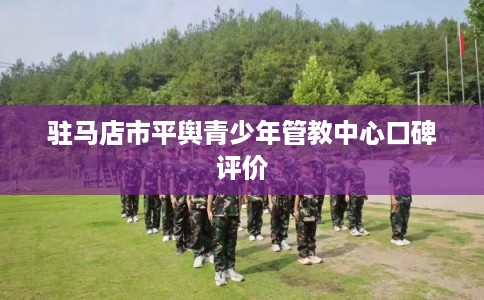 驻马店市平舆青少年管教中心口碑评价