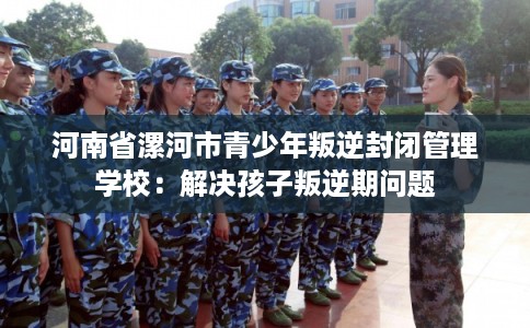 河南省漯河市青少年叛逆封闭管理学校：解决孩子叛逆期问题