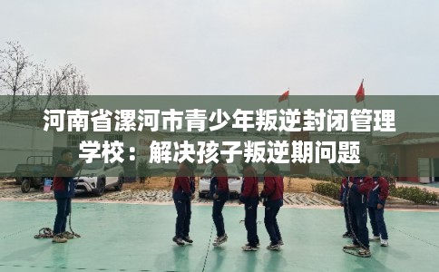河南省漯河市青少年叛逆封闭管理学校：解决孩子叛逆期问题