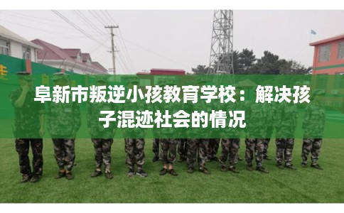 阜新市叛逆小孩教育学校：解决孩子混迹社会的情况