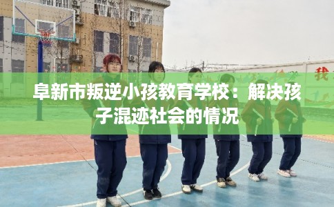 阜新市叛逆小孩教育学校：解决孩子混迹社会的情况