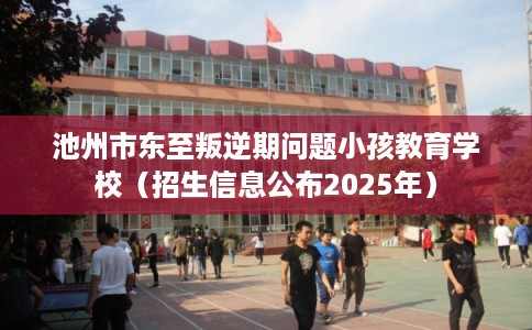 池州市东至叛逆期问题小孩教育学校（招生信息公布2025年）