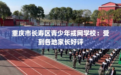 重庆市长寿区青少年戒网学校：受到各地家长好评