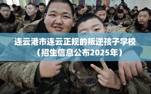 连云港市连云正规的叛逆孩子学校（招生信息公布2025年）