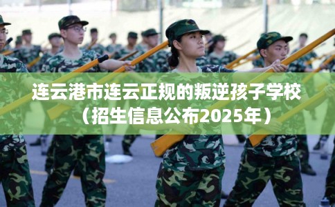 连云港市连云正规的叛逆孩子学校（招生信息公布2025年）