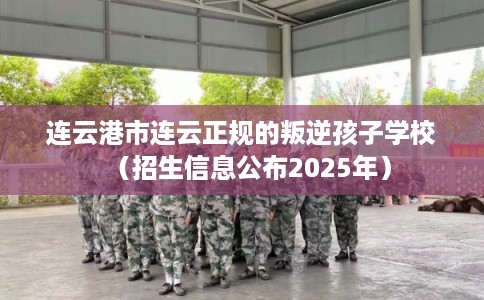 连云港市连云正规的叛逆孩子学校（招生信息公布2025年）