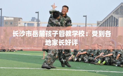 长沙市岳麓孩子管教学校：受到各地家长好评