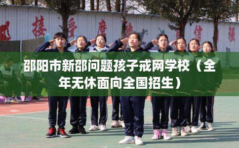 邵阳市新邵问题孩子戒网学校（全年无休面向全国招生）