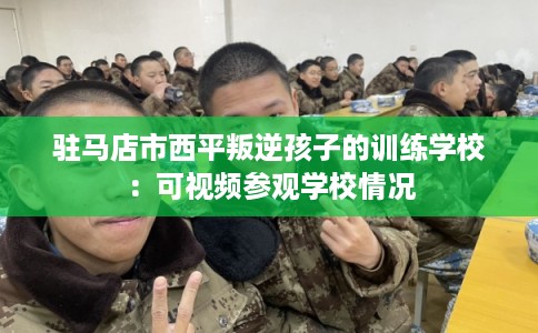 驻马店市西平叛逆孩子的训练学校：可视频参观学校情况