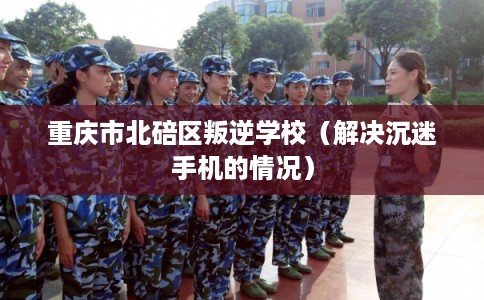 重庆市北碚区叛逆学校（解决沉迷手机的情况）