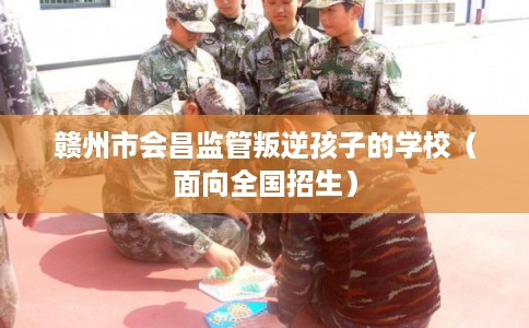 赣州市会昌监管叛逆孩子的学校（面向全国招生）