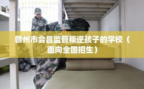 赣州市会昌监管叛逆孩子的学校（面向全国招生）