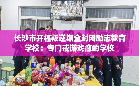 长沙市开福叛逆期全封闭励志教育学校：专门戒游戏瘾的学校