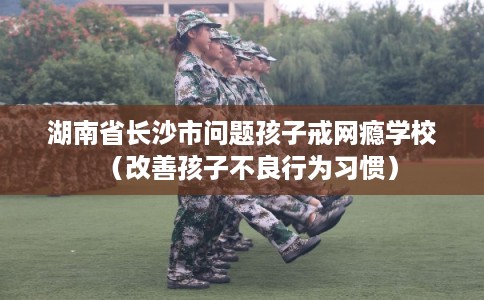 湖南省长沙市问题孩子戒网瘾学校（改善孩子不良行为习惯）