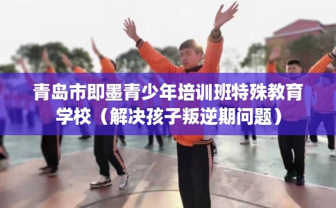 青岛市即墨青少年培训班特殊教育学校（解决孩子叛逆期问题）